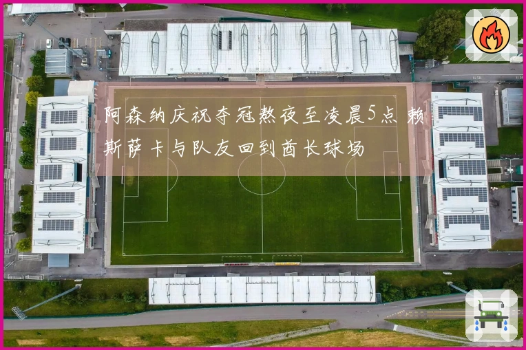 阿森纳庆祝夺冠熬夜至凌晨5点 赖斯萨卡与队友回到酋长球场